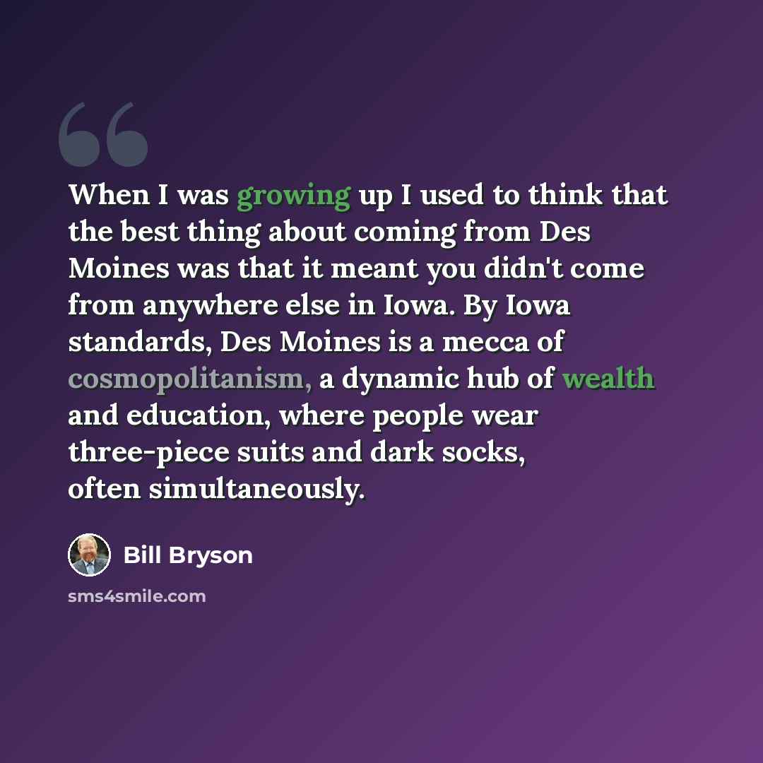 “When I was growing up I used to think that the best thing about coming from Des Moines was that it meant you didn't come from anywhere else in Iowa. By Iowa standards, Des Moines is a mecca of cosmopolitanism, a dynamic hub of wealth and education, where people wear three-piece suits and dark…” quote by Bill Bryson