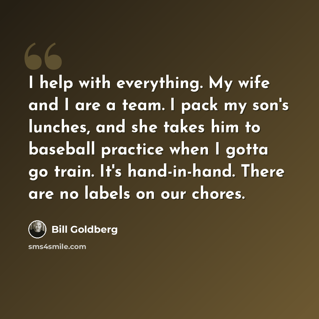“I help with everything. My wife and I are a team. I pack my son's lunches, and she takes him to baseball practice when I gotta go train. It's hand-in-hand. There are no labels on our chores.” quote by Bill Goldberg