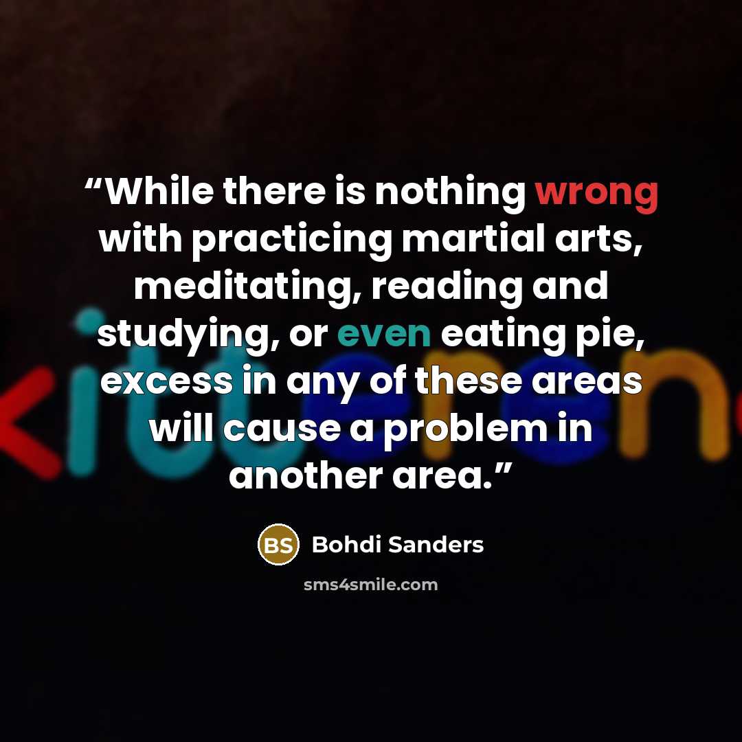 “While there is nothing wrong with practicing martial arts, meditating, reading and studying, or even eating pie, excess in any of these areas will cause a problem in another area.” quote by Bohdi Sanders