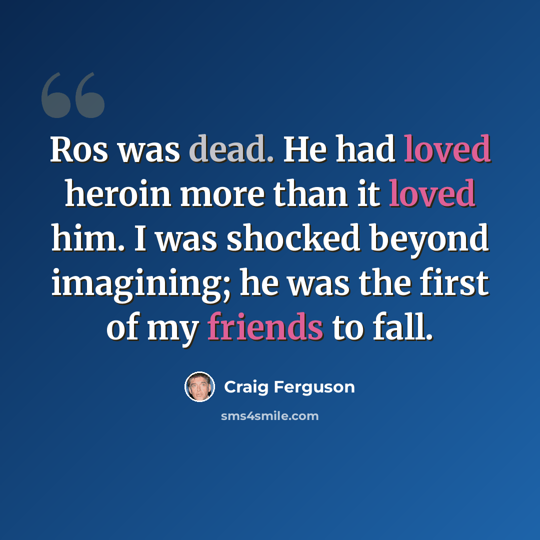 “Ros was dead. He had loved heroin more than it loved him. I was shocked beyond imagining; he was the first of my friends to fall.” quote by Craig Ferguson