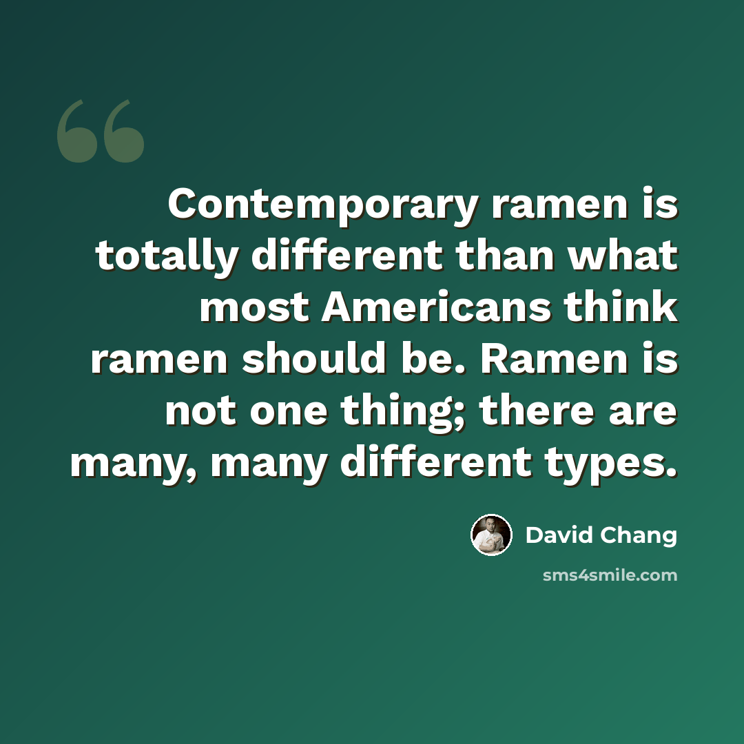 “Contemporary ramen is totally different than what most Americans think ramen should be. Ramen is not one thing; there are many, many different types.” quote by David Chang
