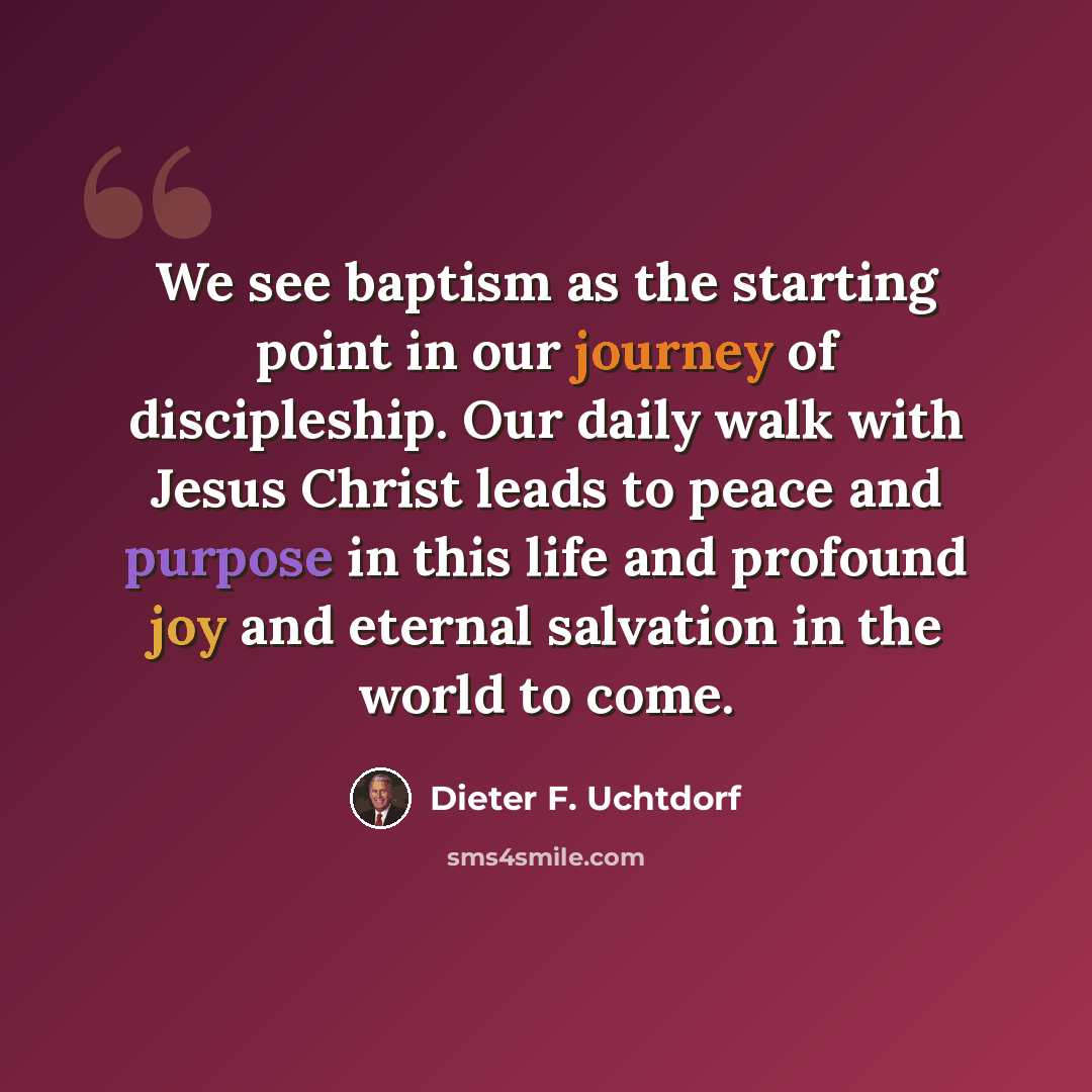 “We see baptism as the starting point in our journey of discipleship. Our daily walk with Jesus Christ leads to peace and purpose in this life and profound joy and eternal salvation in the world to come.” quote by Dieter F. Uchtdorf