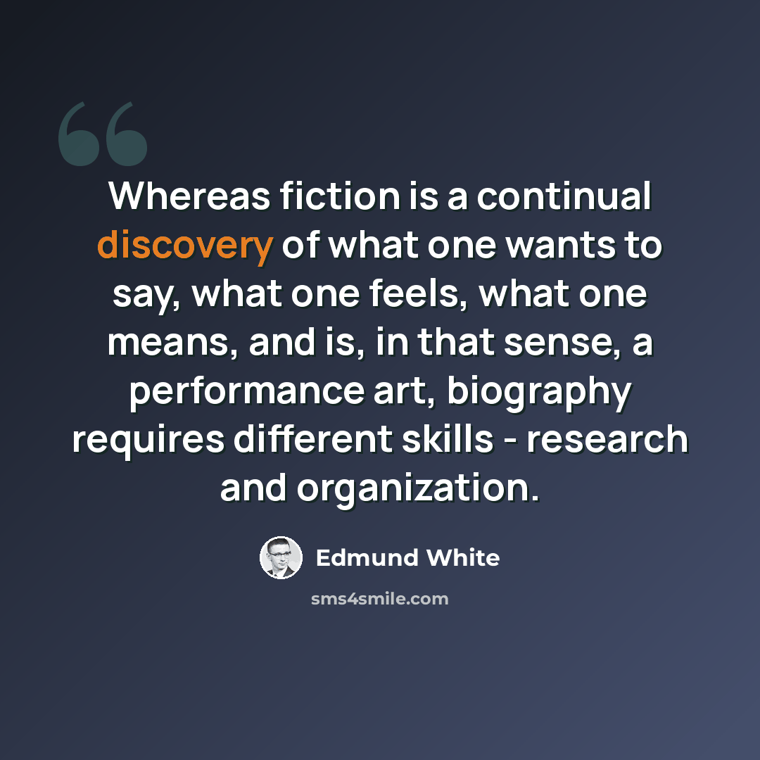 “Whereas fiction is a continual discovery of what one wants to say, what one feels, what one means, and is, in that sense, a performance art, biography requires different skills - research and organization.” quote by Edmund White