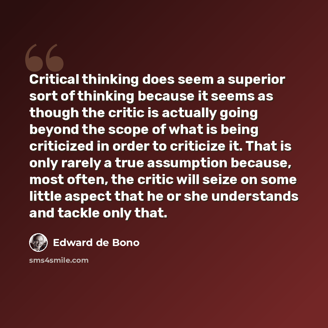 “Critical thinking does seem a superior sort of thinking because it seems as though the critic is actually going beyond the scope of what is being criticized in order to criticize it. That is only rarely a true assumption because, most often, the critic will seize on some little aspect that he or…” quote by Edward de Bono