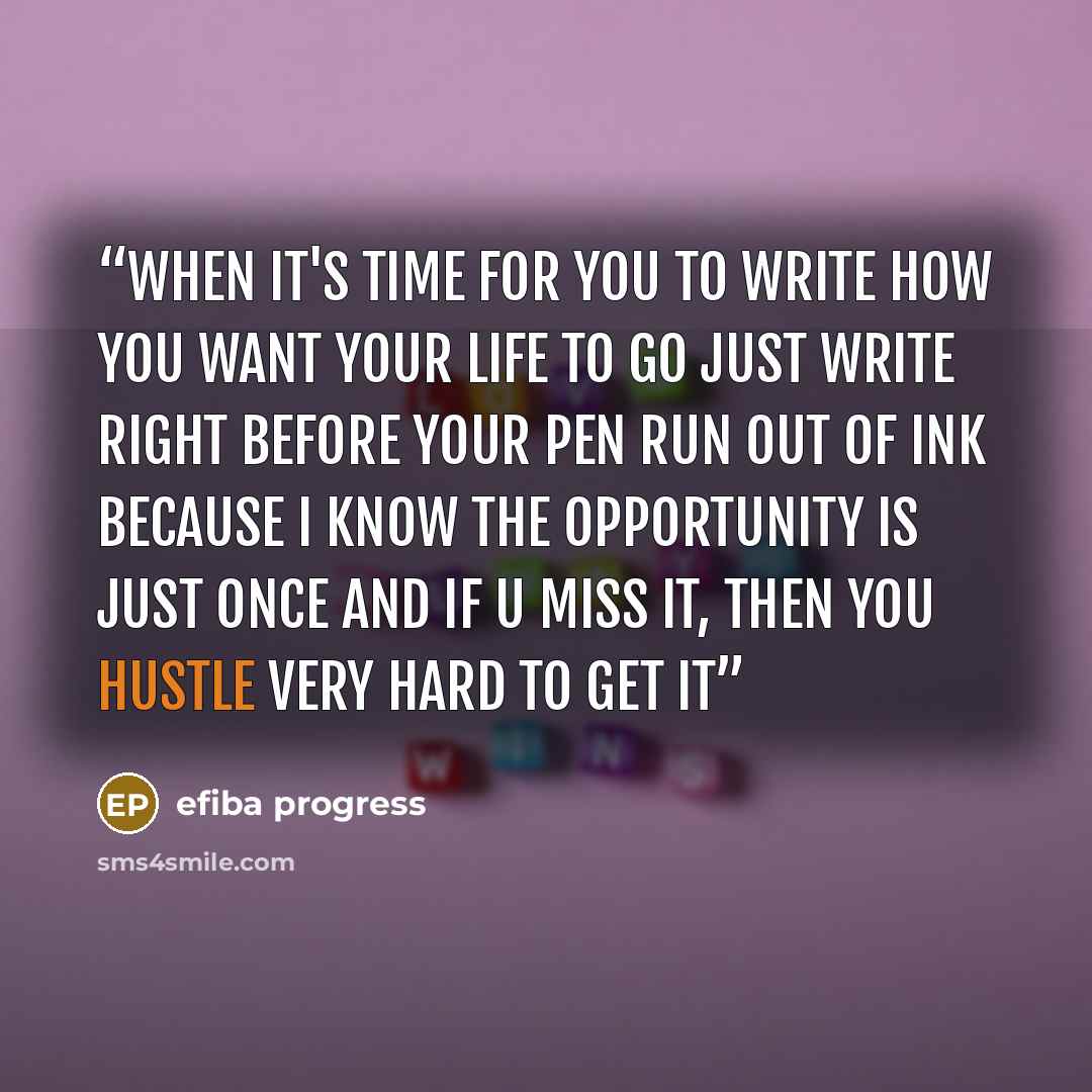 “When it's time for you to write how you want your life to go just write right before your pen run out of ink because i know the opportunity is jusT once and if u miss it, then you hustle very hard to get it” quote by efiba progress