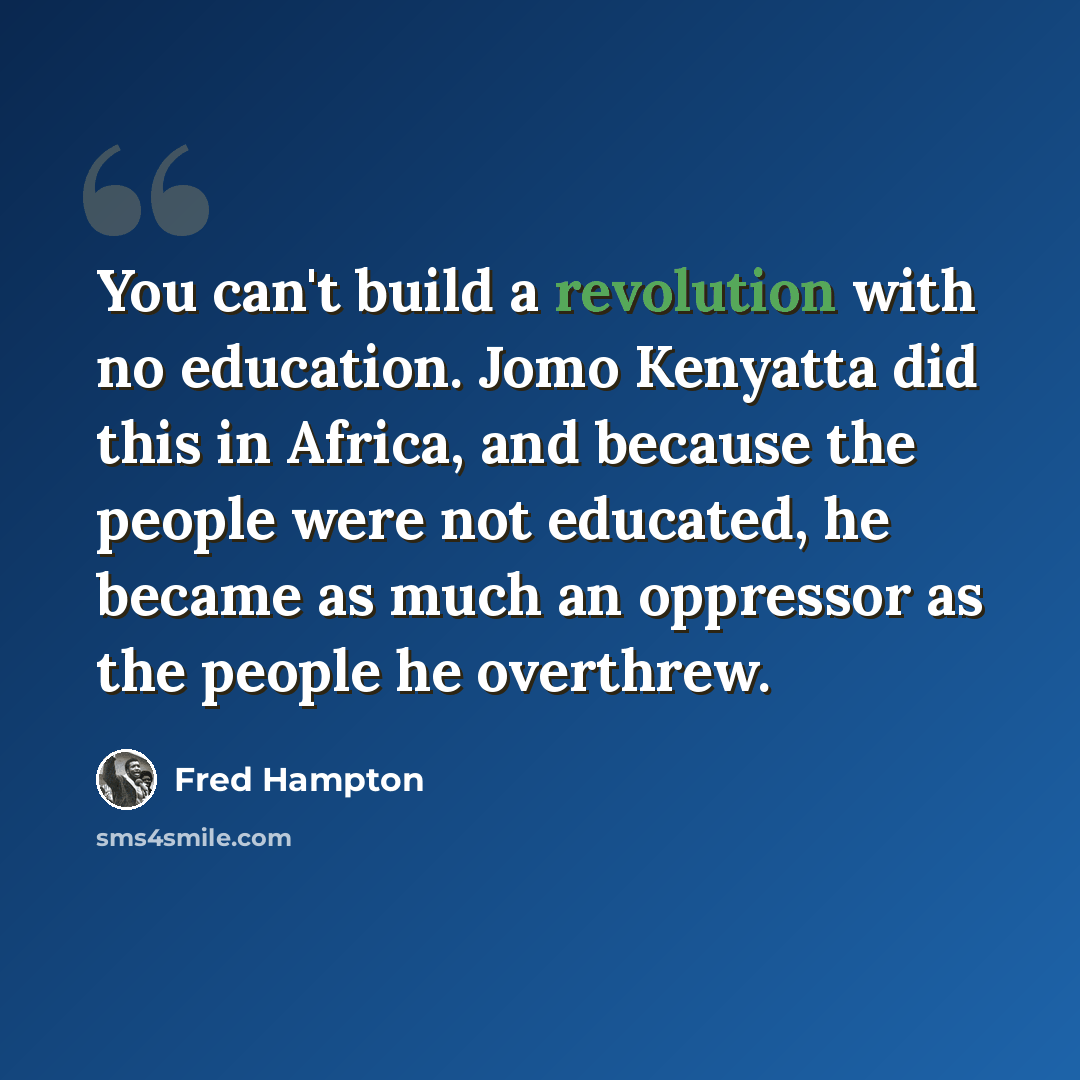 “You can't build a revolution with no education. Jomo Kenyatta did this in Africa, and because the people were not educated, he became as much an oppressor as the people he overthrew.” quote by Fred Hampton