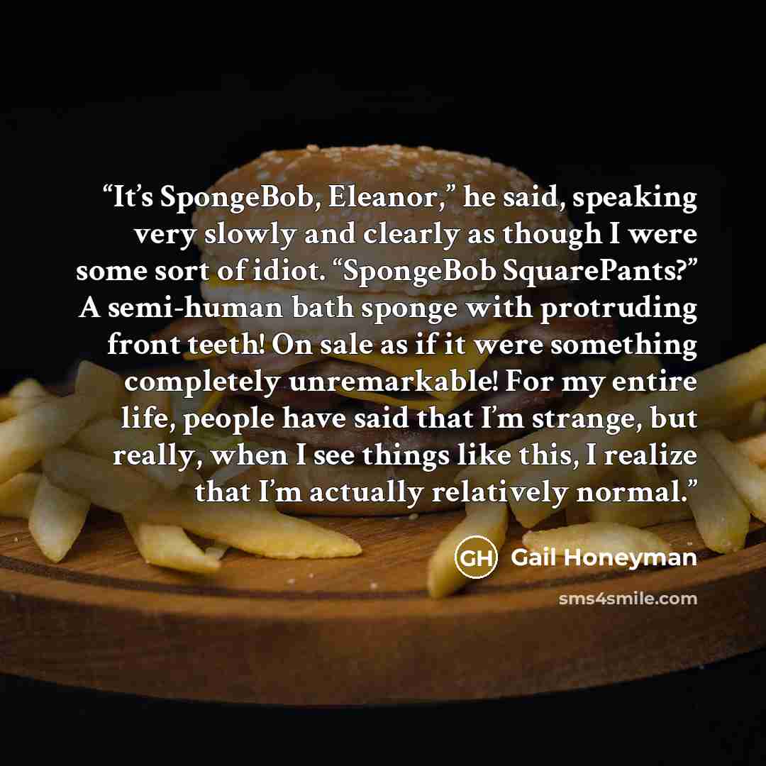 “It’s SpongeBob, Eleanor,” he said, speaking very slowly and clearly as though I were some sort of idiot. “SpongeBob SquarePants?” A semi-human bath sponge with protruding front teeth! On sale as if it were something completely unremarkable! For my entire life, people have said that I’m strange…” quote by Gail Honeyman