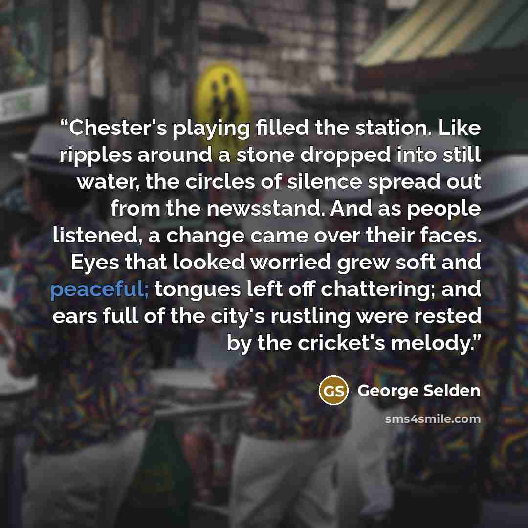 “Chester's playing filled the station. Like ripples around a stone dropped into still water, the circles of silence spread out from the newsstand. And as people listened, a change came over their faces. Eyes that looked worried grew soft and peaceful; tongues left off chattering; and ears full of…” quote by George Selden
