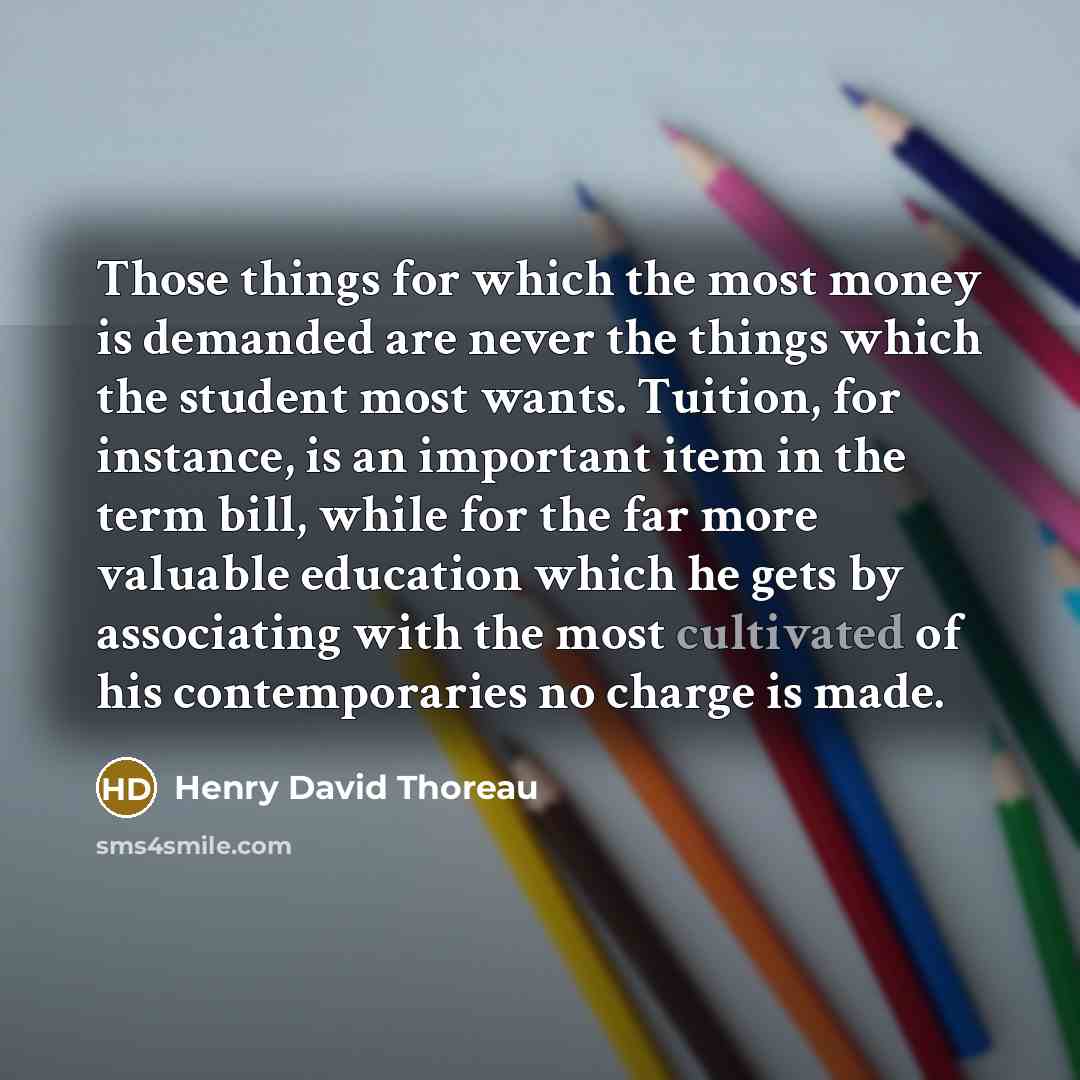 “Those things for which the most money is demanded are never the things which the student most wants. Tuition, for instance, is an important item in the term bill, while for the far more valuable education which he gets by associating with the most cultivated of his contemporaries no charge is made.” quote by Henry David Thoreau
