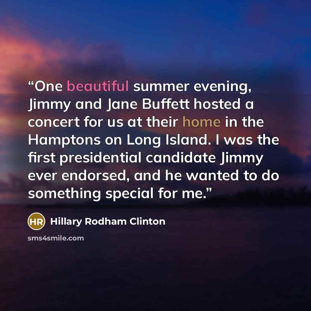 “One beautiful summer evening, Jimmy and Jane Buffett hosted a concert for us at their home in the Hamptons on Long Island. I was the first presidential candidate Jimmy ever endorsed, and he wanted to do something special for me.” quote by Hillary Rodham Clinton
