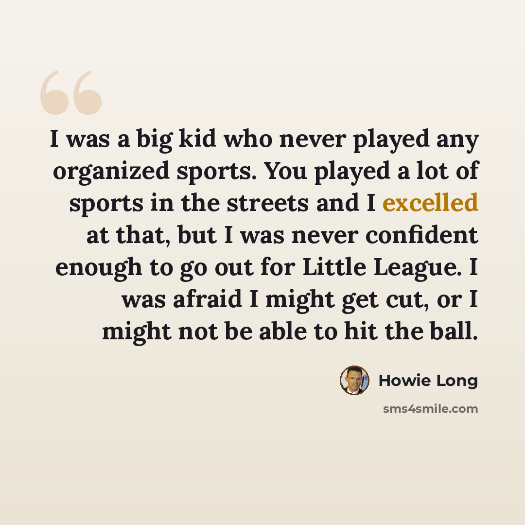 “I was a big kid who never played any organized sports. You played a lot of sports in the streets and I excelled at that, but I was never confident enough to go out for Little League. I was afraid I might get cut, or I might not be able to hit the ball.” quote by Howie Long