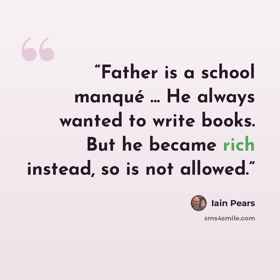 “Father is a school manqué ... He always wanted to write books. But he became rich instead, so is not allowed.” quote by Iain Pears