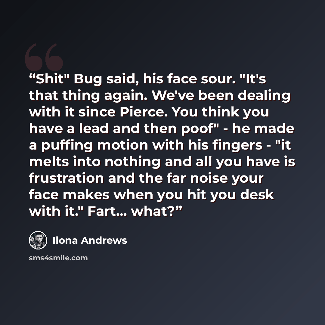 “Shit" Bug said, his face sour. "It's that thing again. We've been dealing with it since Pierce. You think you have a lead and then poof" - he made a puffing motion with his fingers - "it melts into nothing and all you have is frustration and the far noise your face makes when you hit you desk with…” quote by Ilona Andrews
