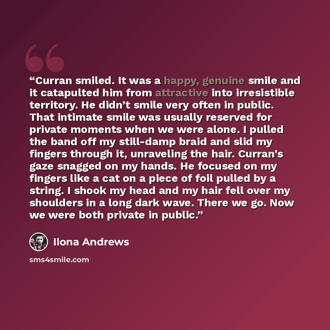 “Curran smiled. It was a happy, genuine smile and it catapulted him from attractive into irresistible territory. He didn’t smile very often in public. That intimate smile was usually reserved for private moments when we were alone. I pulled the band off my still-damp braid and slid my fingers…” quote by Ilona Andrews
