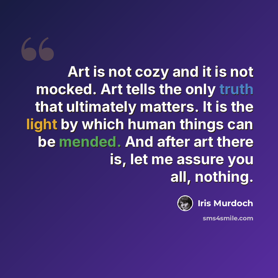 “Art is not cozy and it is not mocked. Art tells the only truth that ultimately matters. It is the light by which human things can be mended. And after art there is, let me assure you all, nothing.” quote by Iris Murdoch