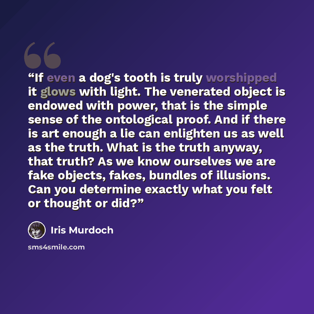 “If even a dog's tooth is truly worshipped it glows with light. The venerated object is endowed with power, that is the simple sense of the ontological proof. And if there is art enough a lie can enlighten us as well as the truth. What is the truth anyway, that truth? As we know ourselves we are…” quote by Iris Murdoch