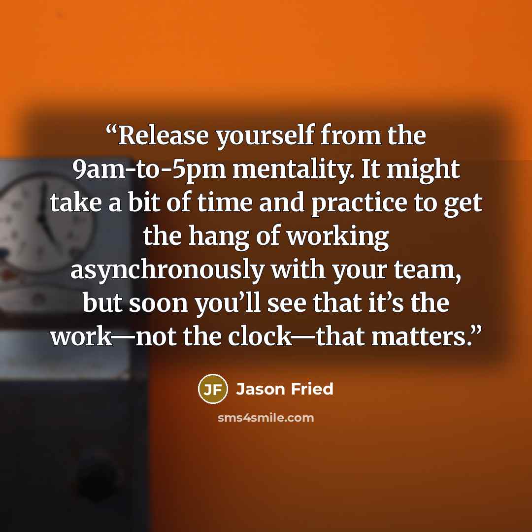 “Release yourself from the 9am-to-5pm mentality. It might take a bit of time and practice to get the hang of working asynchronously with your team, but soon you’ll see that it’s the work—not the clock—that matters.” quote by Jason Fried