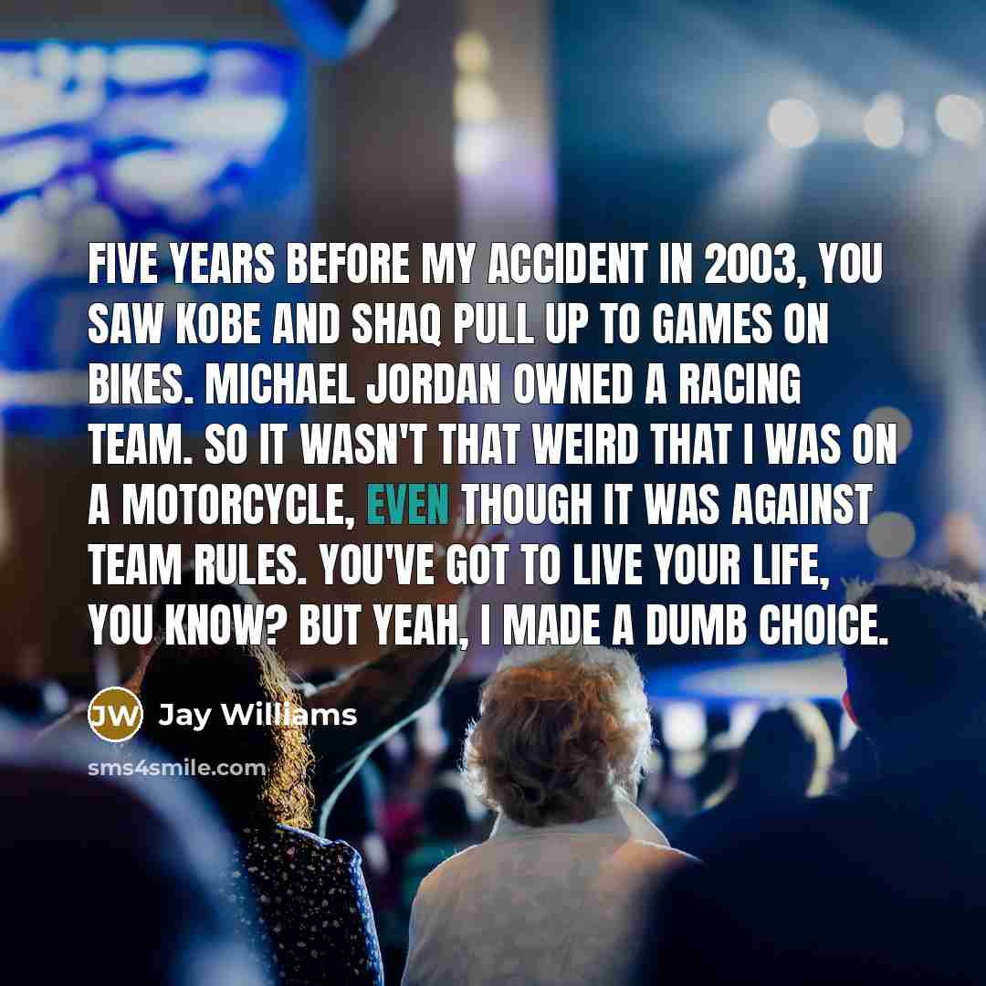 “Five years before my accident in 2003, you saw Kobe and Shaq pull up to games on bikes. Michael Jordan owned a racing team. So it wasn't that weird that I was on a motorcycle, even though it was against team rules. You've got to live your life, you know? But yeah, I made a dumb choice.” quote by Jay Williams