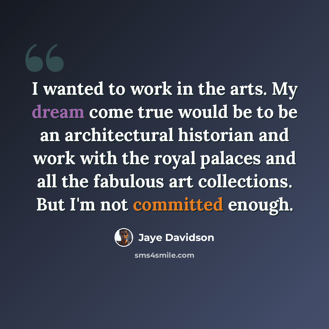 “I wanted to work in the arts. My dream come true would be to be an architectural historian and work with the royal palaces and all the fabulous art collections. But I'm not committed enough.” quote by Jaye Davidson