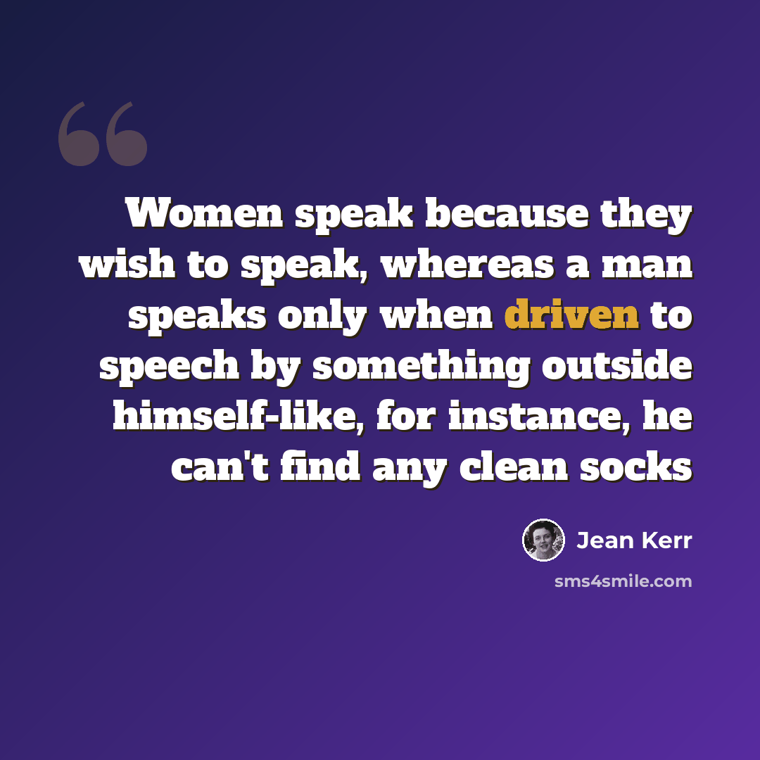 “Women speak because they wish to speak, whereas a man speaks only when driven to speech by something outside himself-like, for instance, he can't find any clean socks” quote by Jean Kerr