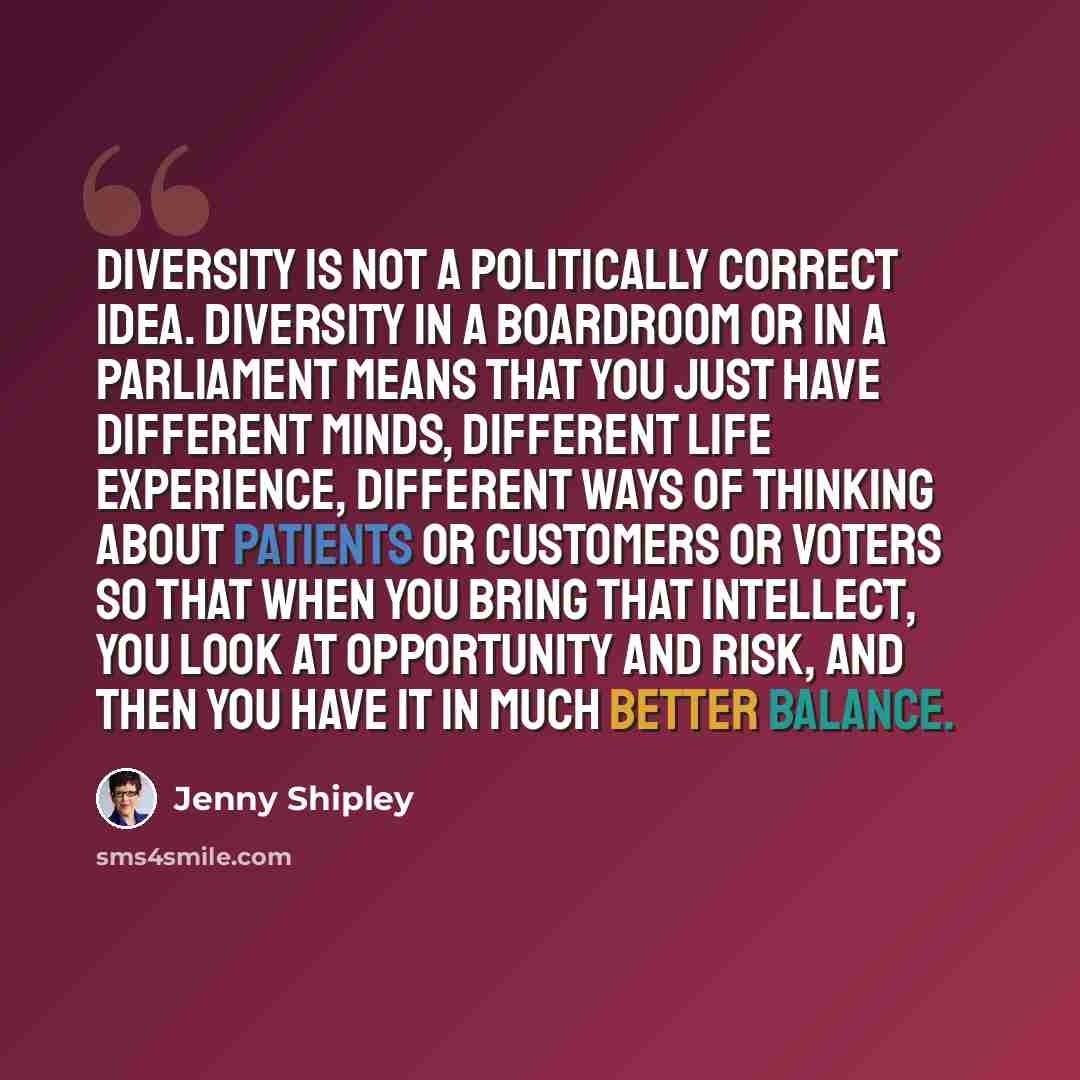 “Diversity is not a politically correct idea. Diversity in a boardroom or in a Parliament means that you just have different minds, different life experience, different ways of thinking about patients or customers or voters so that when you bring that intellect, you look at opportunity and risk…” quote by Jenny Shipley
