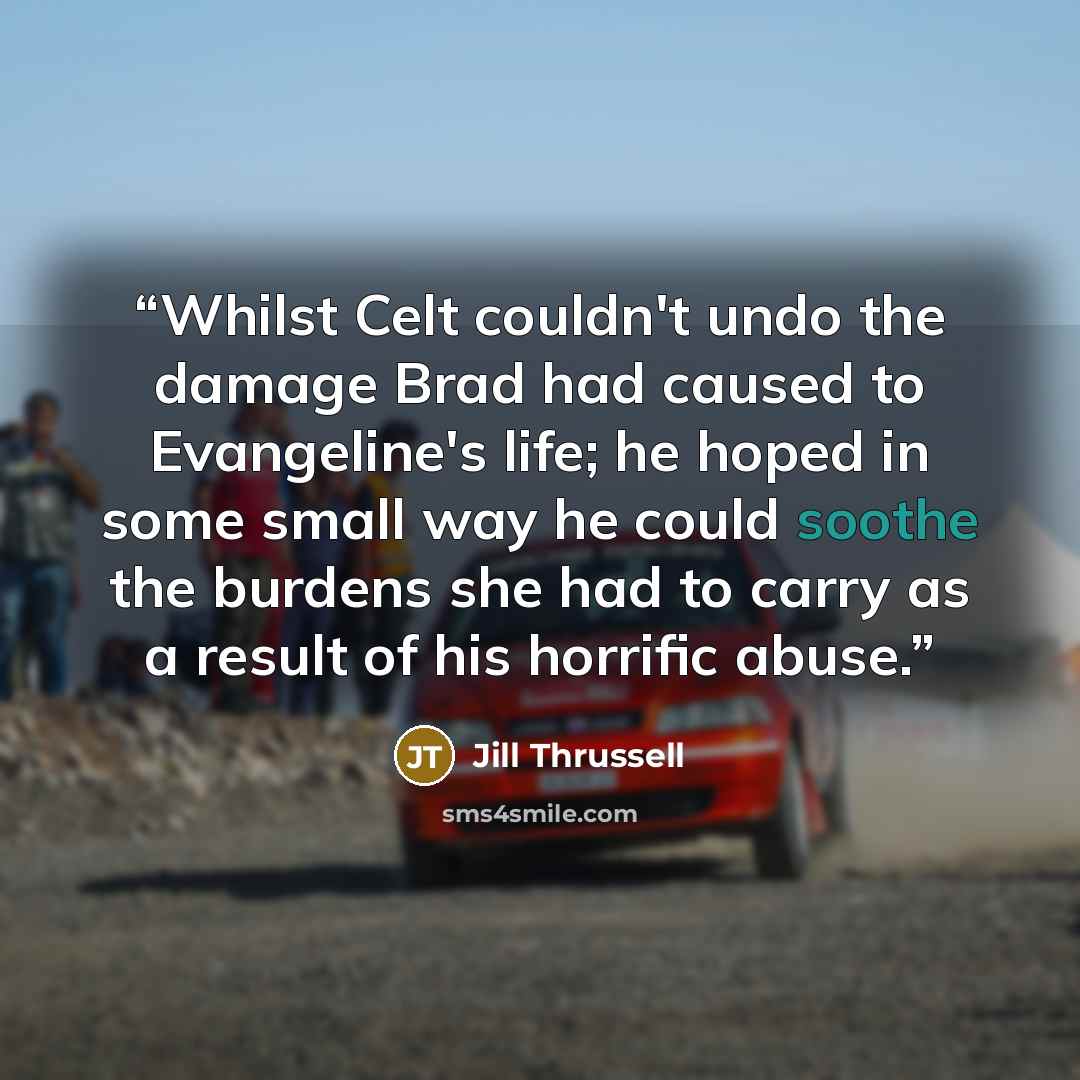“Whilst Celt couldn't undo the damage Brad had caused to Evangeline's life; he hoped in some small way he could soothe the burdens she had to carry as a result of his horrific abuse.” quote by Jill Thrussell