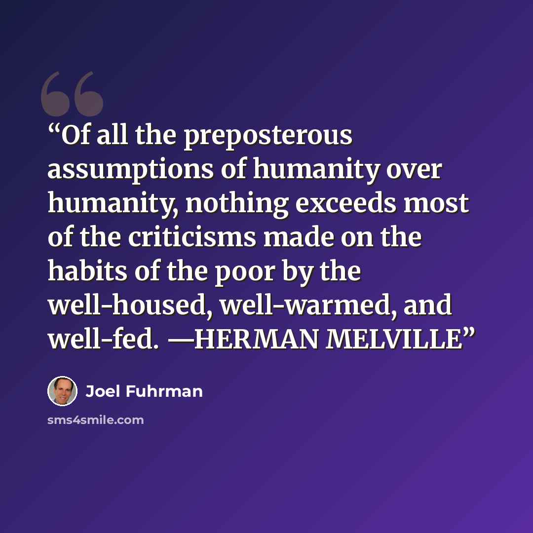 “Of all the preposterous assumptions of humanity over humanity, nothing exceeds most of the criticisms made on the habits of the poor by the well-housed, well-warmed, and well-fed. —HERMAN MELVILLE” quote by Joel Fuhrman