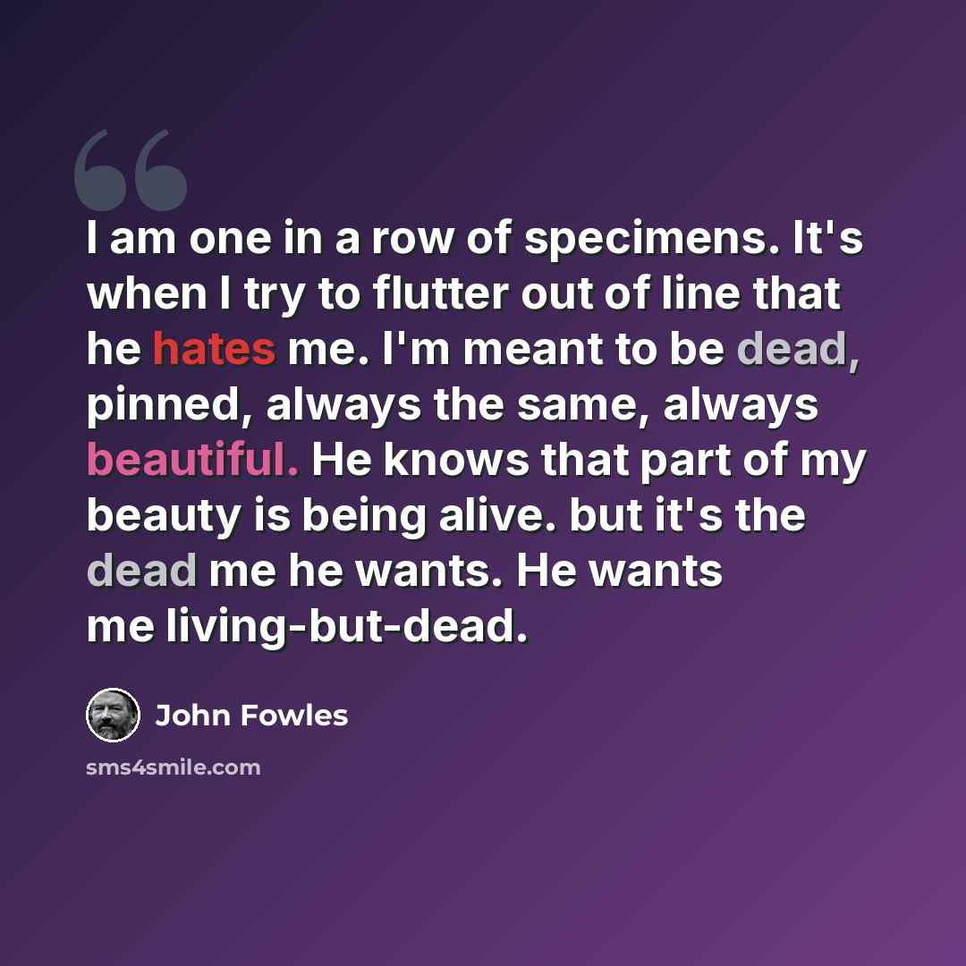 “I am one in a row of specimens. It's when I try to flutter out of line that he hates me. I'm meant to be dead, pinned, always the same, always beautiful. He knows that part of my beauty is being alive. but it's the dead me he wants. He wants me living-but-dead.” quote by John Fowles
