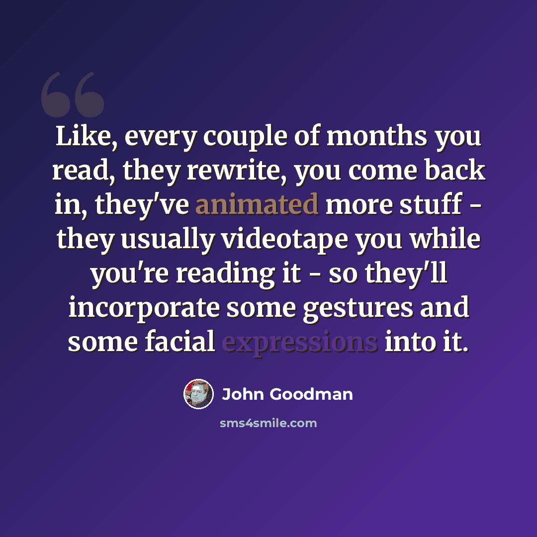 “Like, every couple of months you read, they rewrite, you come back in, they've animated more stuff - they usually videotape you while you're reading it - so they'll incorporate some gestures and some facial expressions into it.” quote by John Goodman
