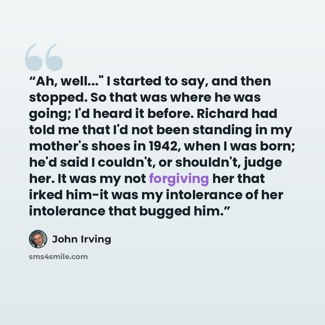 “Ah, well..." I started to say, and then stopped. So that was where he was going; I'd heard it before. Richard had told me that I'd not been standing in my mother's shoes in 1942, when I was born; he'd said I couldn't, or shouldn't, judge her. It was my not forgiving her that irked him-it was my…” quote by John Irving