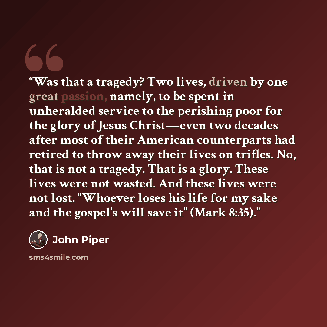 “Was that a tragedy? Two lives, driven by one great passion, namely, to be spent in unheralded service to the perishing poor for the glory of Jesus Christ—even two decades after most of their American counterparts had retired to throw away their lives on trifles. No, that is not a tragedy. That is…” quote by John Piper