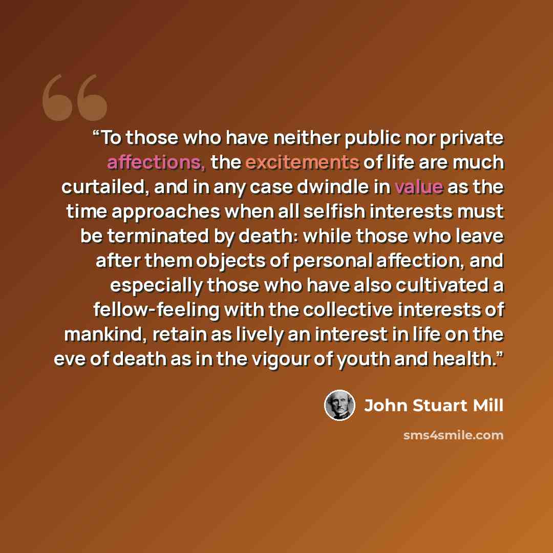 “To those who have neither public nor private affections, the excitements of life are much curtailed, and in any case dwindle in value as the time approaches when all selfish interests must be terminated by death: while those who leave after them objects of personal affection, and especially those…” quote by John Stuart Mill