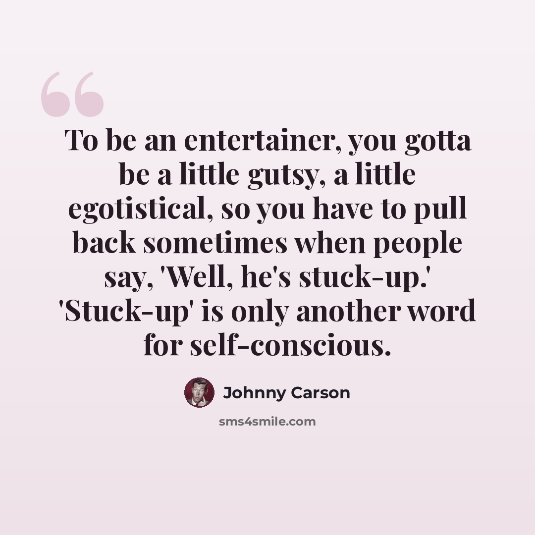 “To be an entertainer, you gotta be a little gutsy, a little egotistical, so you have to pull back sometimes when people say, 'Well, he's stuck-up.' 'Stuck-up' is only another word for self-conscious.” quote by Johnny Carson
