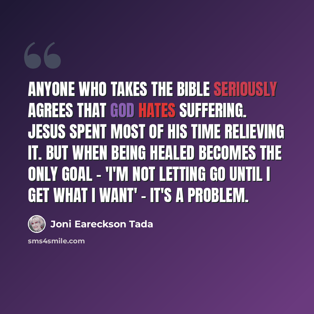 “Anyone who takes the Bible seriously agrees that God hates suffering. Jesus spent most of his time relieving it. But when being healed becomes the only goal - 'I'm not letting go until I get what I want' - it's a problem.” quote by Joni Eareckson Tada