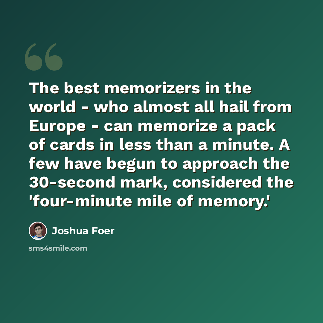 “The best memorizers in the world - who almost all hail from Europe - can memorize a pack of cards in less than a minute. A few have begun to approach the 30-second mark, considered the 'four-minute mile of memory.'” quote by Joshua Foer