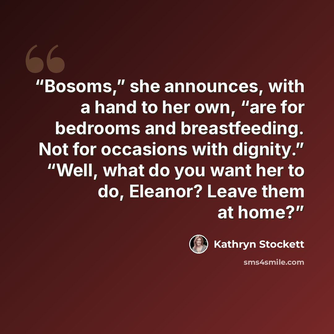 “Bosoms,” she announces, with a hand to her own, “are for bedrooms and breastfeeding. Not for occasions with dignity.” “Well, what do you want her to do, Eleanor? Leave them at home?” quote by Kathryn Stockett
