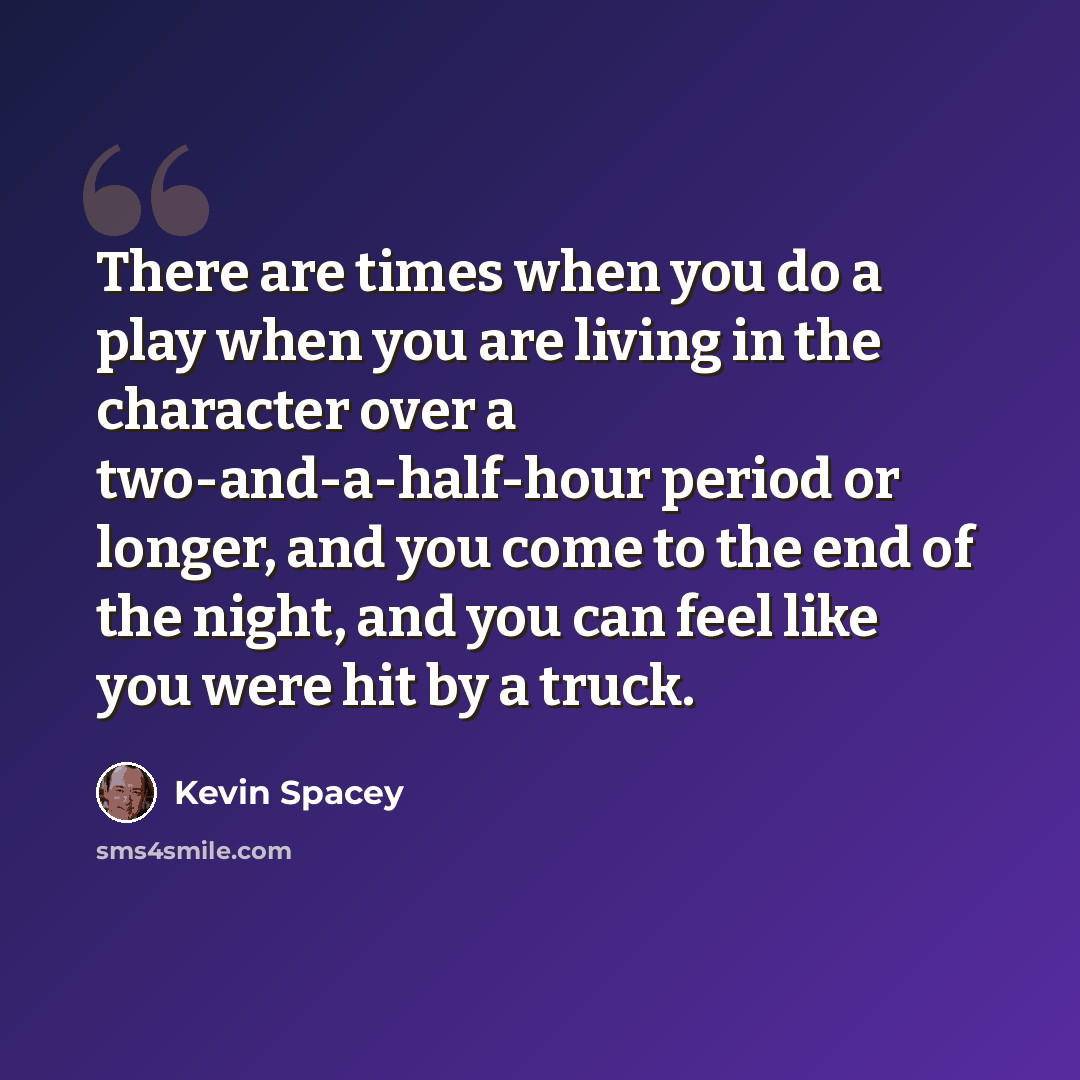 “There are times when you do a play when you are living in the character over a two-and-a-half-hour period or longer, and you come to the end of the night, and you can feel like you were hit by a truck.” quote by Kevin Spacey