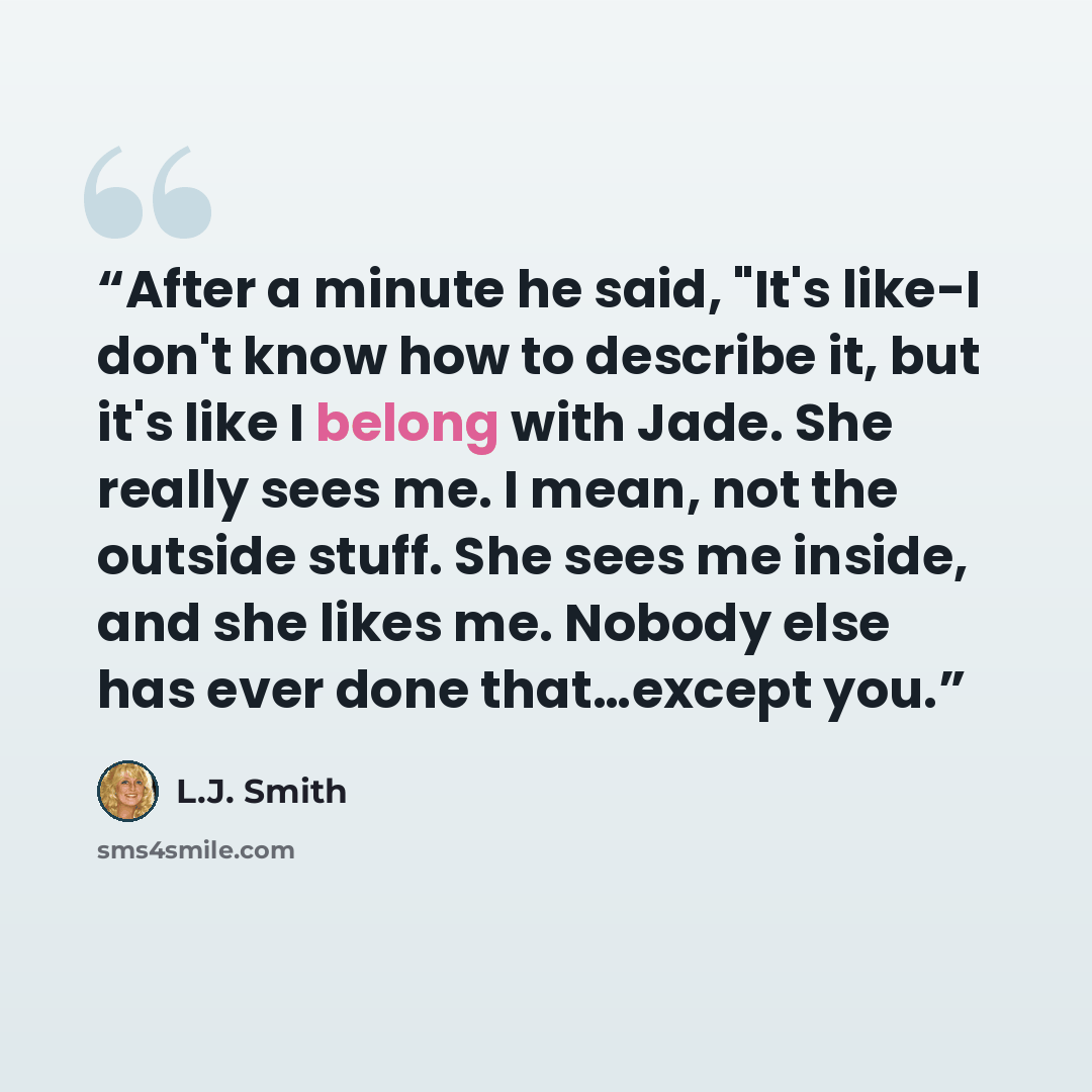 “After a minute he said, "It's like-I don't know how to describe it, but it's like I belong with Jade. She really sees me. I mean, not the outside stuff. She sees me inside, and she likes me. Nobody else has ever done that…except you.” quote by L.J. Smith