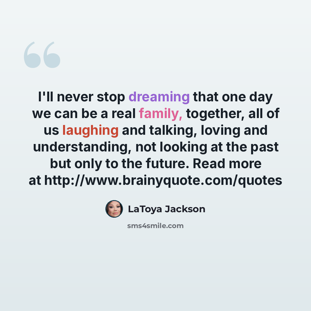 “I'll never stop dreaming that one day we can be a real family, together, all of us laughing and talking, loving and understanding, not looking at the past but only to the future. Read more at http://www.brainyquote.com/quotes” quote by LaToya Jackson