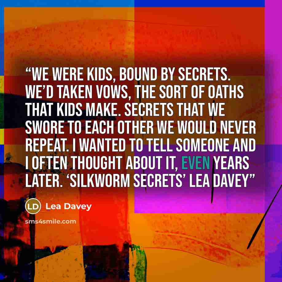 “We were kids, bound by secrets. We’d taken vows, the sort of oaths that kids make. Secrets that we swore to each other we would never repeat. I wanted to tell someone and I often thought about it, even years later. ‘Silkworm Secrets’ Lea Davey” quote by Lea Davey