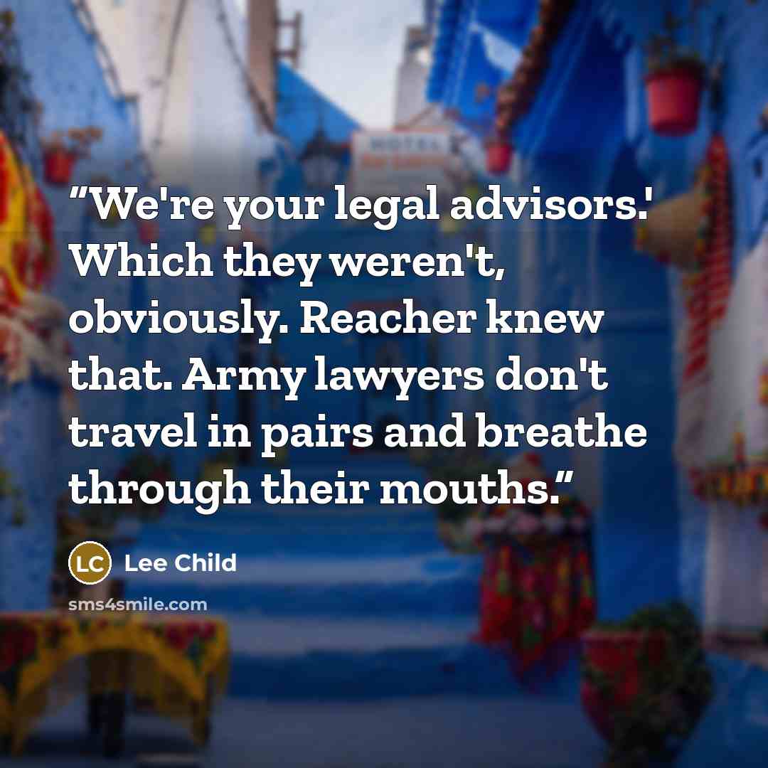 “We're your legal advisors.' Which they weren't, obviously. Reacher knew that. Army lawyers don't travel in pairs and breathe through their mouths.” quote by Lee Child