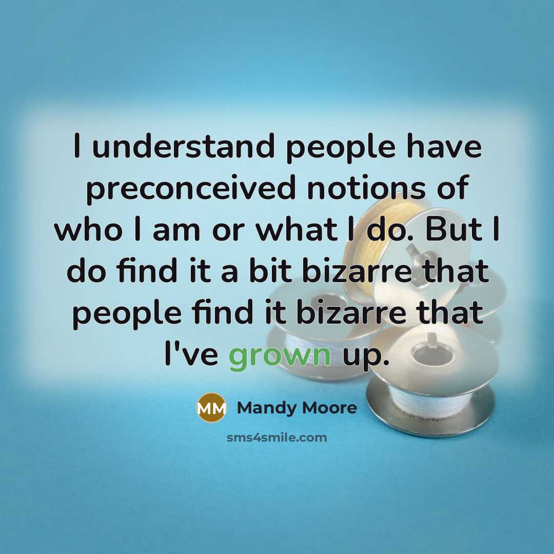 “I understand people have preconceived notions of who I am or what I do. But I do find it a bit bizarre that people find it bizarre that I've grown up.” quote by Mandy Moore