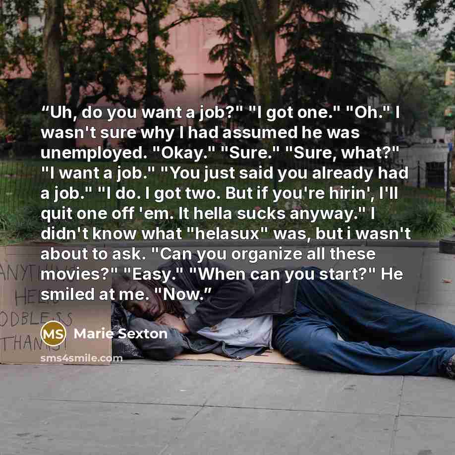 “Uh, do you want a job?" "I got one." "Oh." I wasn't sure why I had assumed he was unemployed. "Okay." "Sure." "Sure, what?" "I want a job." "You just said you already had a job." "I do. I got two. But if you're hirin', I'll quit one off 'em. It hella sucks anyway." I didn't know what "helasux"…” quote by Marie Sexton