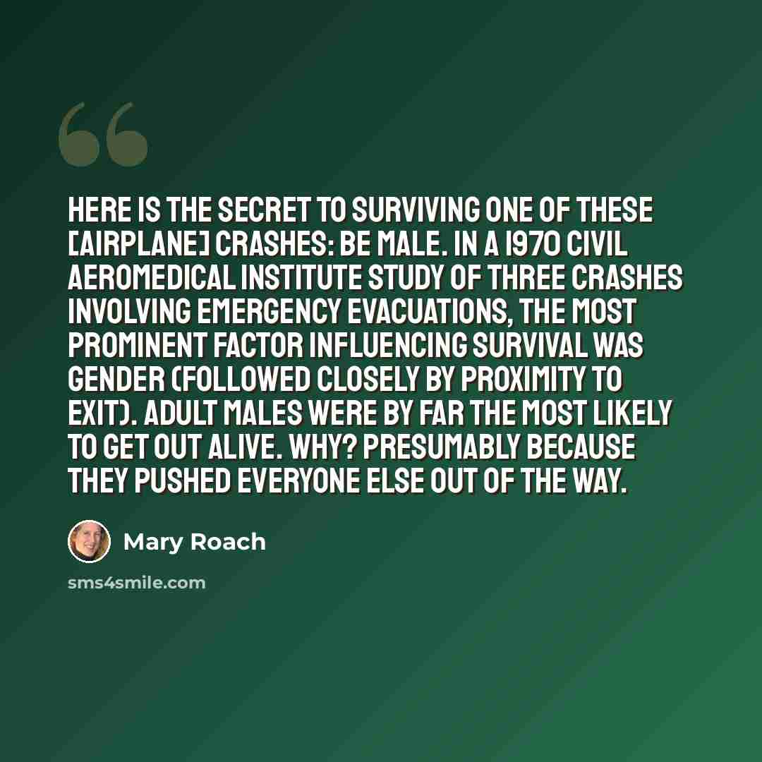 “Here is the secret to surviving one of these [airplane] crashes: Be male. In a 1970 Civil Aeromedical institute study of three crashes involving emergency evacuations, the most prominent factor influencing survival was gender (followed closely by proximity to exit). Adult males were by far the…” quote by Mary Roach