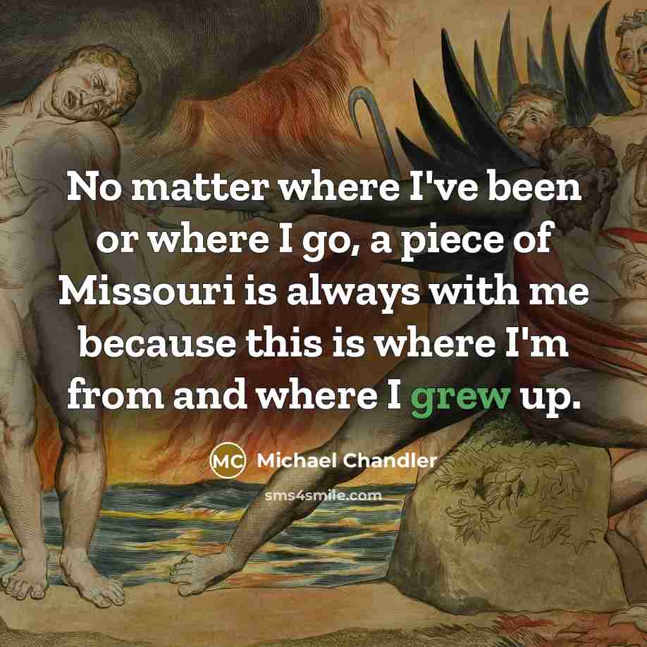 “No matter where I've been or where I go, a piece of Missouri is always with me because this is where I'm from and where I grew up.” quote by Michael Chandler