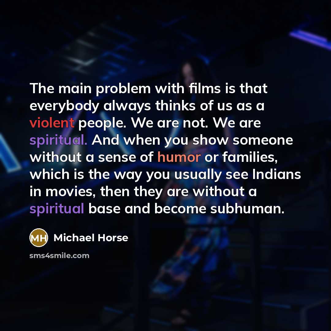 “The main problem with films is that everybody always thinks of us as a violent people. We are not. We are spiritual. And when you show someone without a sense of humor or families, which is the way you usually see Indians in movies, then they are without a spiritual base and become subhuman.” quote by Michael Horse