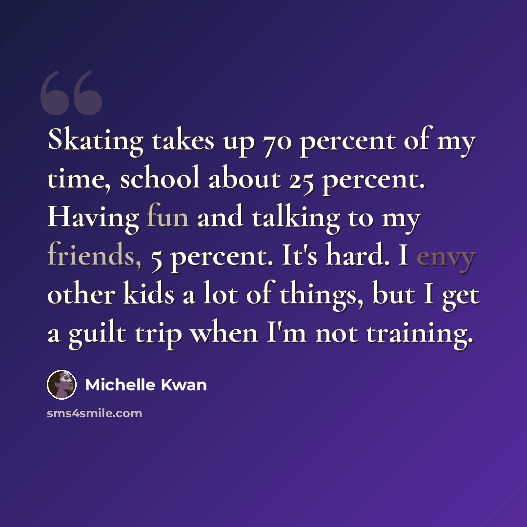 “Skating takes up 70 percent of my time, school about 25 percent. Having fun and talking to my friends, 5 percent. It's hard. I envy other kids a lot of things, but I get a guilt trip when I'm not training.” quote by Michelle Kwan