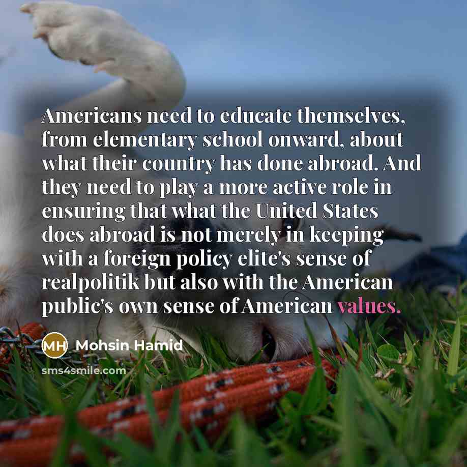“Americans need to educate themselves, from elementary school onward, about what their country has done abroad. And they need to play a more active role in ensuring that what the United States does abroad is not merely in keeping with a foreign policy elite's sense of realpolitik but also with the…” quote by Mohsin Hamid