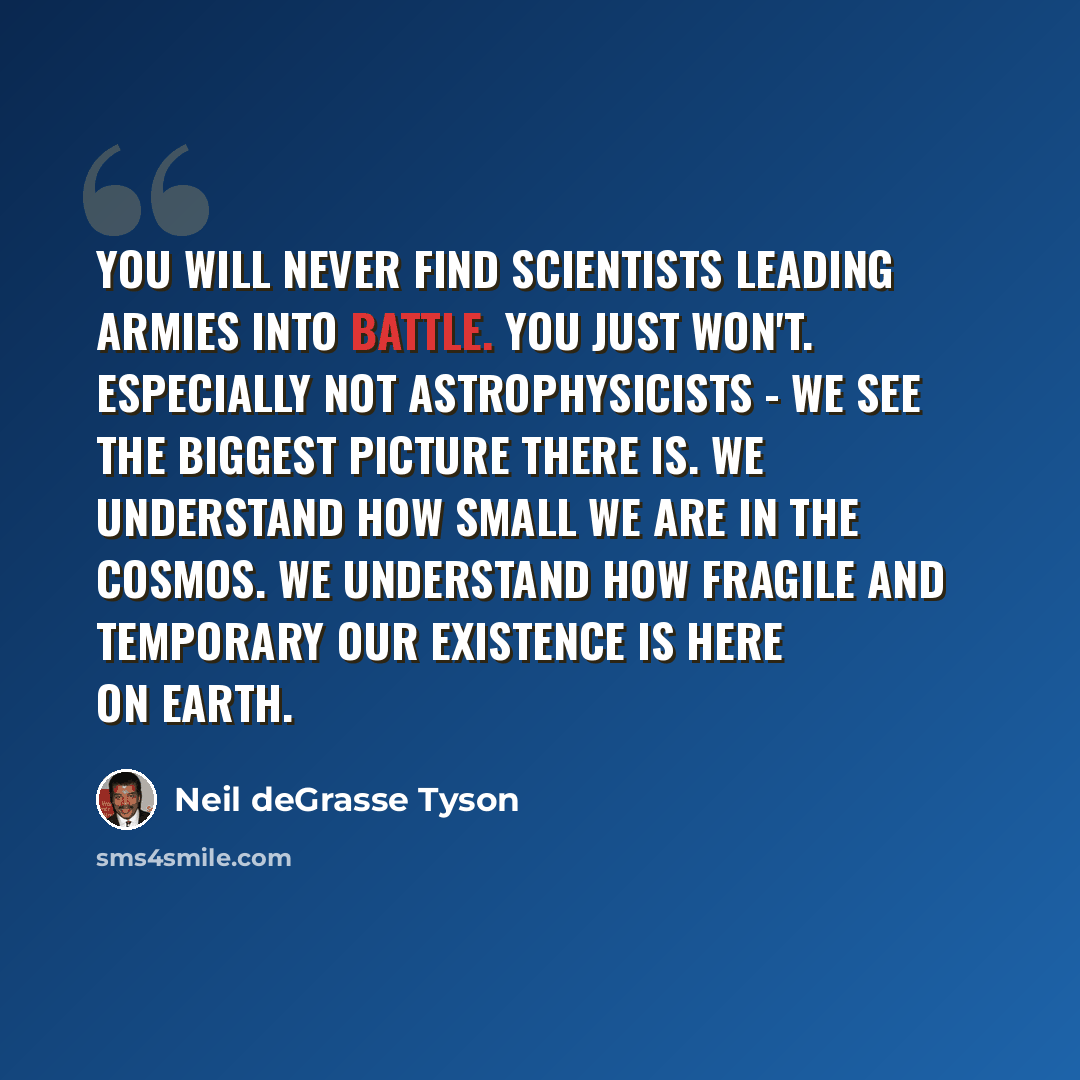 “You will never find scientists leading armies into battle. You just won't. Especially not astrophysicists - we see the biggest picture there is. We understand how small we are in the cosmos. We understand how fragile and temporary our existence is here on Earth.” quote by Neil deGrasse Tyson