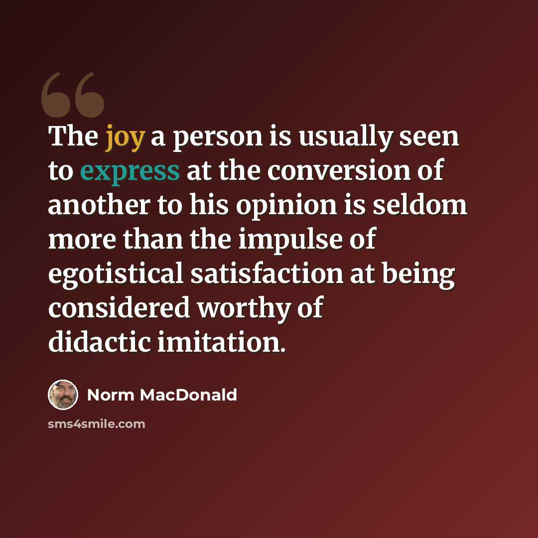 “The joy a person is usually seen to express at the conversion of another to his opinion is seldom more than the impulse of egotistical satisfaction at being considered worthy of didactic imitation.” quote by Norm MacDonald